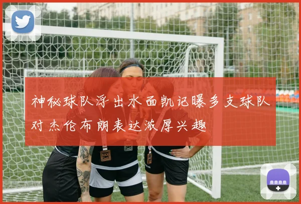 神秘球队浮出水面凯记曝多支球队对杰伦布朗表达浓厚兴趣