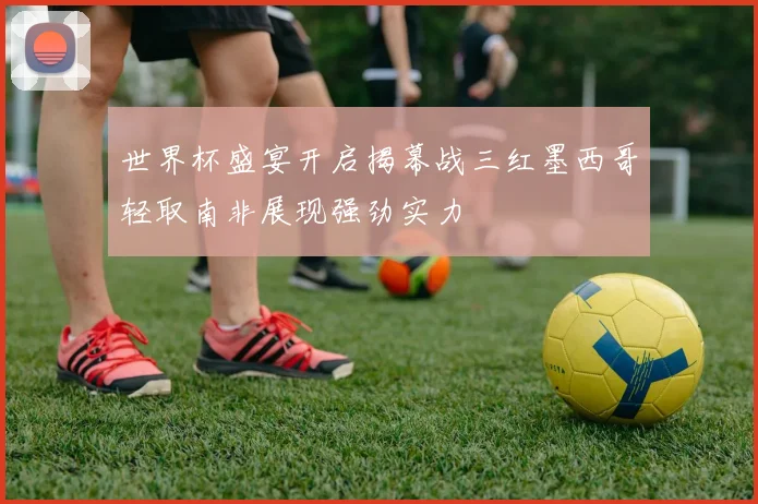 世界杯盛宴开启揭幕战三红墨西哥轻取南非展现强劲实力