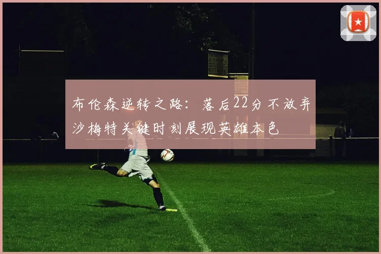 布伦森逆转之路：落后22分不放弃沙梅特关键时刻展现英雄本色