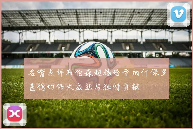 名嘴点评布伦森超越哈登纳什保罗基德的伟大成就与独特贡献