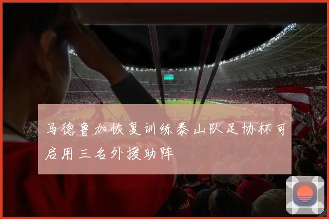 马德鲁加恢复训练泰山队足协杯可启用三名外援助阵