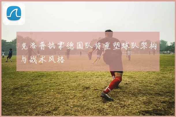 克洛普执掌德国队将重塑球队架构与战术风格