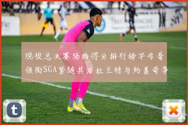 现役总决赛场均得分排行榜字母哥领衔SGA紧随其后杜兰特与约基奇争夺第三名