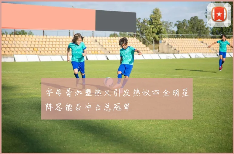 字母哥加盟热火引发热议四全明星阵容能否冲击总冠军