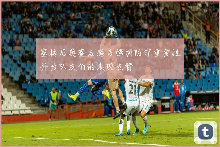 塞梅尼奥赛后感言强调防守重要性并为队友们的表现点赞